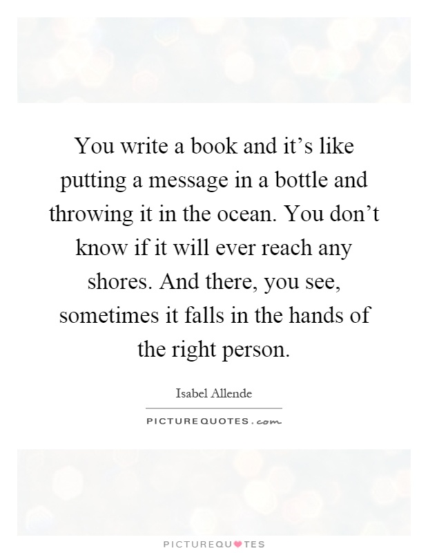 You write a book and it's like putting a message in a bottle and throwing it in the ocean. You don't know if it will ever reach any shores. And there, you see, sometimes it falls in the hands of the right person Picture Quote #1