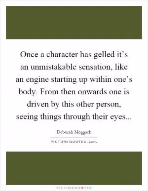 Once a character has gelled it’s an unmistakable sensation, like an engine starting up within one’s body. From then onwards one is driven by this other person, seeing things through their eyes Picture Quote #1