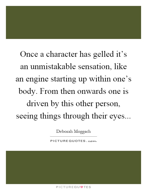 Once a character has gelled it's an unmistakable sensation, like an engine starting up within one's body. From then onwards one is driven by this other person, seeing things through their eyes Picture Quote #1