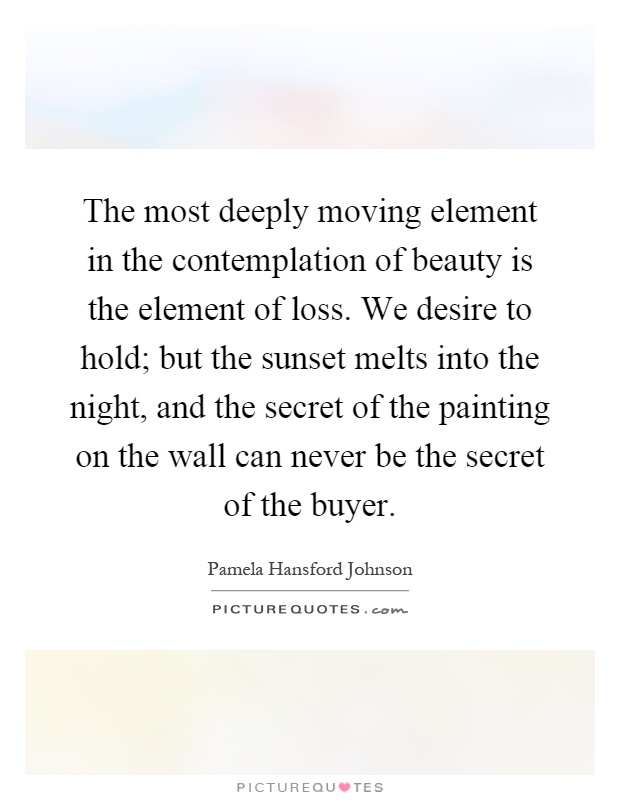 The most deeply moving element in the contemplation of beauty is the element of loss. We desire to hold; but the sunset melts into the night, and the secret of the painting on the wall can never be the secret of the buyer Picture Quote #1