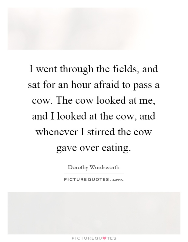 I went through the fields, and sat for an hour afraid to pass a cow. The cow looked at me, and I looked at the cow, and whenever I stirred the cow gave over eating Picture Quote #1