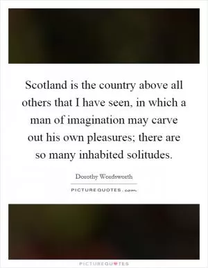 Scotland is the country above all others that I have seen, in which a man of imagination may carve out his own pleasures; there are so many inhabited solitudes Picture Quote #1