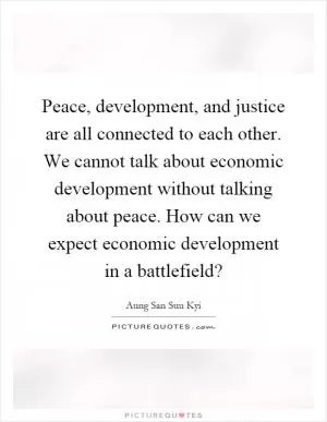 Peace, development, and justice are all connected to each other. We cannot talk about economic development without talking about peace. How can we expect economic development in a battlefield? Picture Quote #1