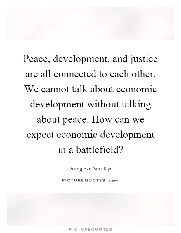 Peace, development, and justice are all connected to each other. We cannot talk about economic development without talking about peace. How can we expect economic development in a battlefield? Picture Quote #1
