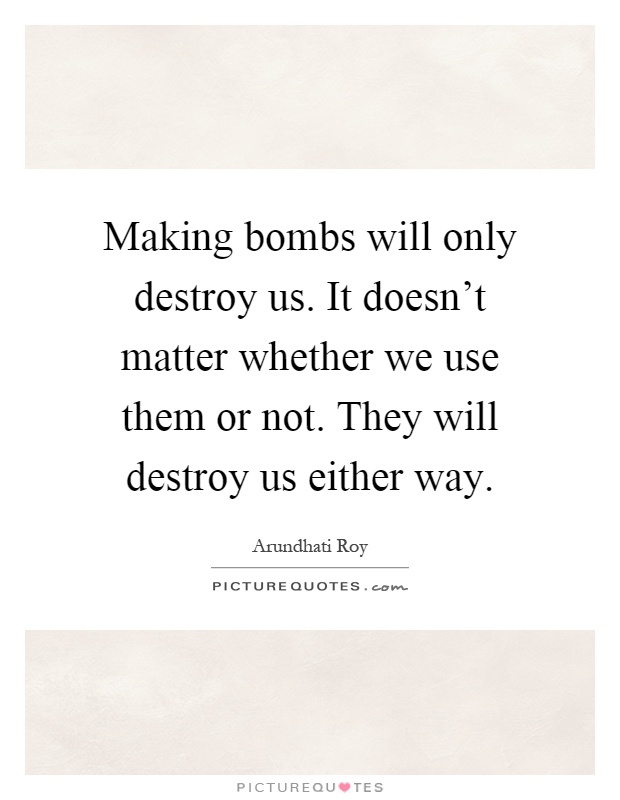 Making bombs will only destroy us. It doesn't matter whether we use them or not. They will destroy us either way Picture Quote #1