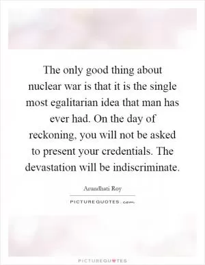 The only good thing about nuclear war is that it is the single most egalitarian idea that man has ever had. On the day of reckoning, you will not be asked to present your credentials. The devastation will be indiscriminate Picture Quote #1