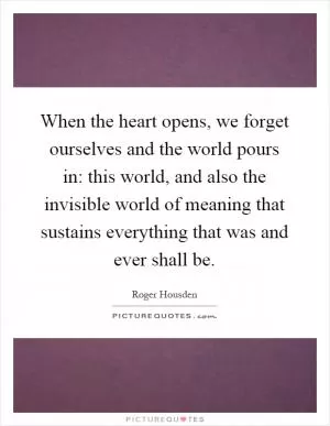 When the heart opens, we forget ourselves and the world pours in: this world, and also the invisible world of meaning that sustains everything that was and ever shall be Picture Quote #1