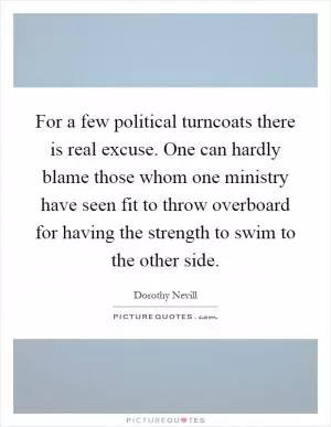 For a few political turncoats there is real excuse. One can hardly blame those whom one ministry have seen fit to throw overboard for having the strength to swim to the other side Picture Quote #1