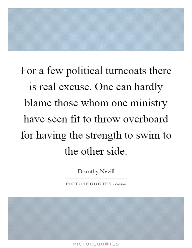 For a few political turncoats there is real excuse. One can hardly blame those whom one ministry have seen fit to throw overboard for having the strength to swim to the other side Picture Quote #1