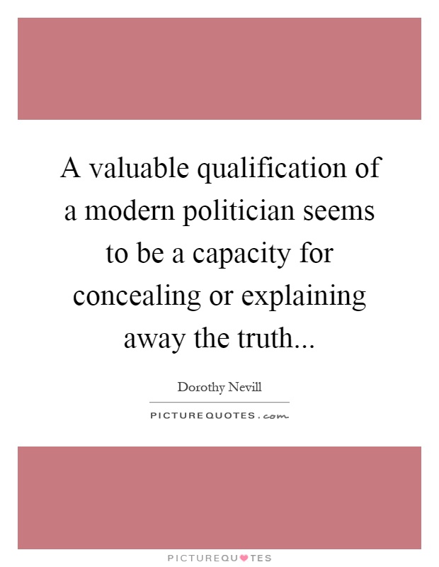 A valuable qualification of a modern politician seems to be a capacity for concealing or explaining away the truth Picture Quote #1