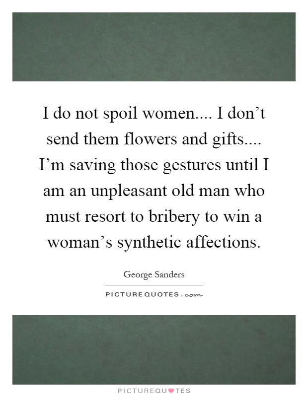 I do not spoil women.... I don't send them flowers and gifts.... I'm saving those gestures until I am an unpleasant old man who must resort to bribery to win a woman's synthetic affections Picture Quote #1