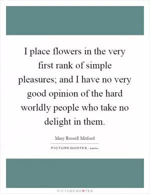 I place flowers in the very first rank of simple pleasures; and I have no very good opinion of the hard worldly people who take no delight in them Picture Quote #1