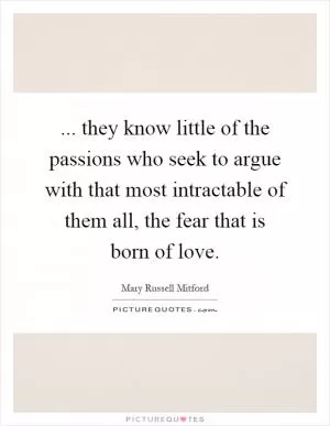 ... they know little of the passions who seek to argue with that most intractable of them all, the fear that is born of love Picture Quote #1