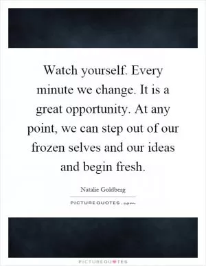Watch yourself. Every minute we change. It is a great opportunity. At any point, we can step out of our frozen selves and our ideas and begin fresh Picture Quote #1