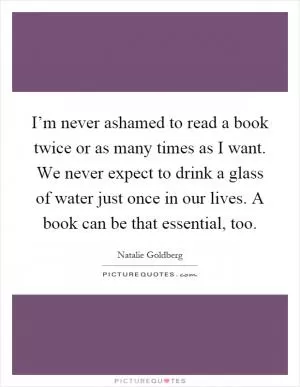 I’m never ashamed to read a book twice or as many times as I want. We never expect to drink a glass of water just once in our lives. A book can be that essential, too Picture Quote #1