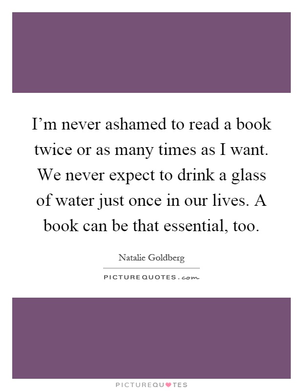 I'm never ashamed to read a book twice or as many times as I want. We never expect to drink a glass of water just once in our lives. A book can be that essential, too Picture Quote #1