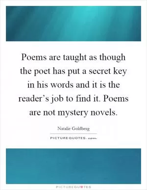 Poems are taught as though the poet has put a secret key in his words and it is the reader’s job to find it. Poems are not mystery novels Picture Quote #1