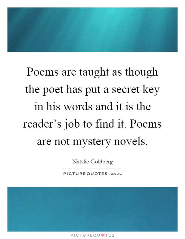Poems are taught as though the poet has put a secret key in his words and it is the reader's job to find it. Poems are not mystery novels Picture Quote #1