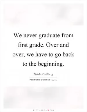 We never graduate from first grade. Over and over, we have to go back to the beginning Picture Quote #1