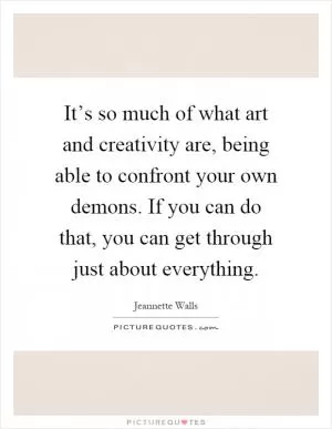 It’s so much of what art and creativity are, being able to confront your own demons. If you can do that, you can get through just about everything Picture Quote #1