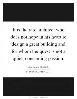 It is the rare architect who does not hope in his heart to design a great building and for whom the quest is not a quiet, consuming passion Picture Quote #1