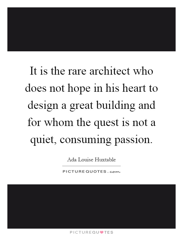 It is the rare architect who does not hope in his heart to design a great building and for whom the quest is not a quiet, consuming passion Picture Quote #1