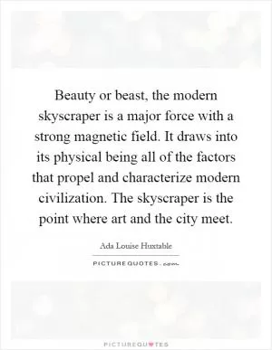 Beauty or beast, the modern skyscraper is a major force with a strong magnetic field. It draws into its physical being all of the factors that propel and characterize modern civilization. The skyscraper is the point where art and the city meet Picture Quote #1