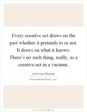 Every creative act draws on the past whether it pretends to or not. It draws on what it knows. There’s no such thing, really, as a creative act in a vacuum Picture Quote #1