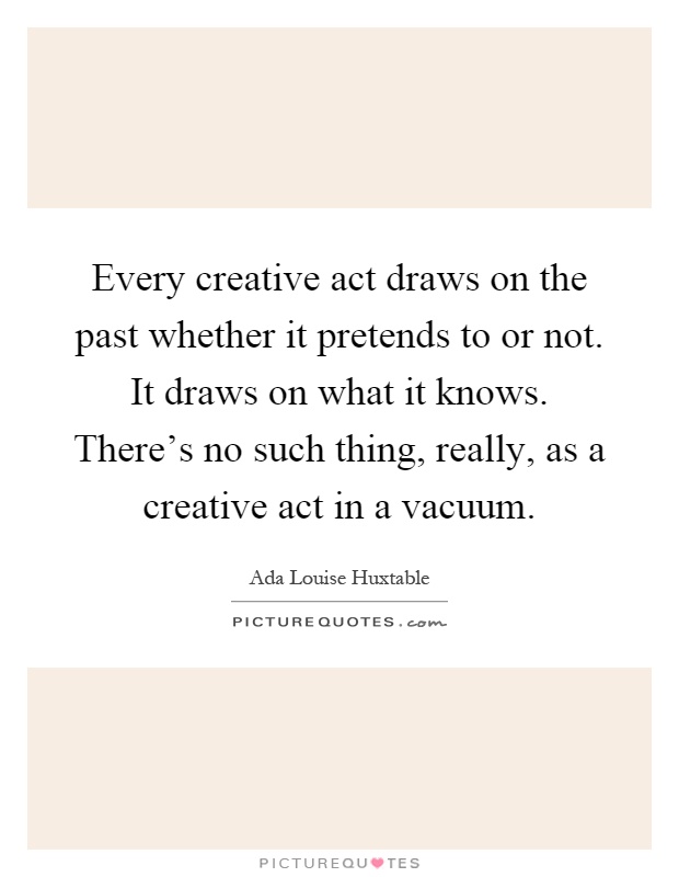 Every creative act draws on the past whether it pretends to or not. It draws on what it knows. There's no such thing, really, as a creative act in a vacuum Picture Quote #1