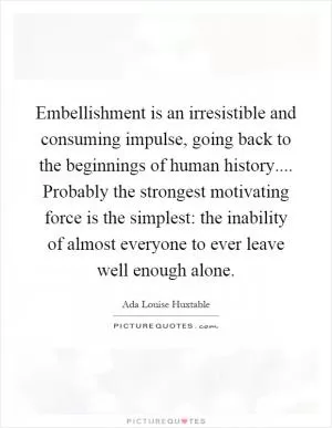 Embellishment is an irresistible and consuming impulse, going back to the beginnings of human history.... Probably the strongest motivating force is the simplest: the inability of almost everyone to ever leave well enough alone Picture Quote #1