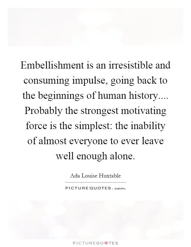 Embellishment is an irresistible and consuming impulse, going back to the beginnings of human history.... Probably the strongest motivating force is the simplest: the inability of almost everyone to ever leave well enough alone Picture Quote #1