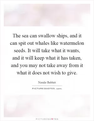 The sea can swallow ships, and it can spit out whales like watermelon seeds. It will take what it wants, and it will keep what it has taken, and you may not take away from it what it does not wish to give Picture Quote #1