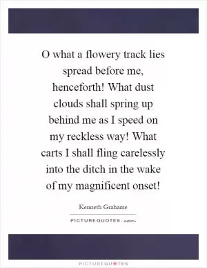 O what a flowery track lies spread before me, henceforth! What dust clouds shall spring up behind me as I speed on my reckless way! What carts I shall fling carelessly into the ditch in the wake of my magnificent onset! Picture Quote #1