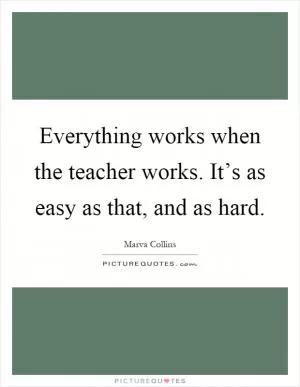 Everything works when the teacher works. It’s as easy as that, and as hard Picture Quote #1