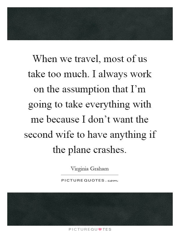 When we travel, most of us take too much. I always work on the assumption that I'm going to take everything with me because I don't want the second wife to have anything if the plane crashes Picture Quote #1