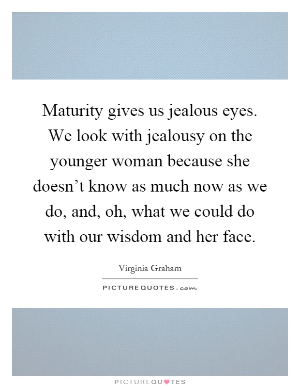 Maturity gives us jealous eyes. We look with jealousy on the younger woman because she doesn't know as much now as we do, and, oh, what we could do with our wisdom and her face Picture Quote #1