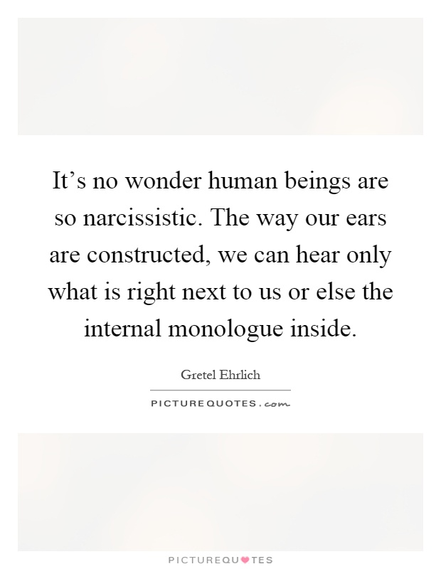 It's no wonder human beings are so narcissistic. The way our ears are constructed, we can hear only what is right next to us or else the internal monologue inside Picture Quote #1
