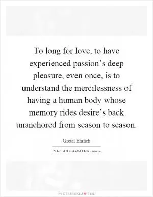 To long for love, to have experienced passion’s deep pleasure, even once, is to understand the mercilessness of having a human body whose memory rides desire’s back unanchored from season to season Picture Quote #1