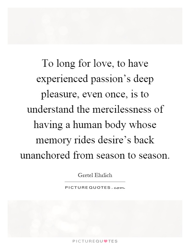 To long for love, to have experienced passion's deep pleasure, even once, is to understand the mercilessness of having a human body whose memory rides desire's back unanchored from season to season Picture Quote #1