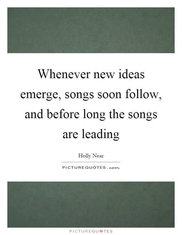 Whenever new ideas emerge, songs soon follow, and before long the songs are leading Picture Quote #1