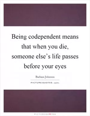 Being codependent means that when you die, someone else’s life passes before your eyes Picture Quote #1