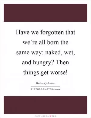 Have we forgotten that we’re all born the same way: naked, wet, and hungry? Then things get worse! Picture Quote #1