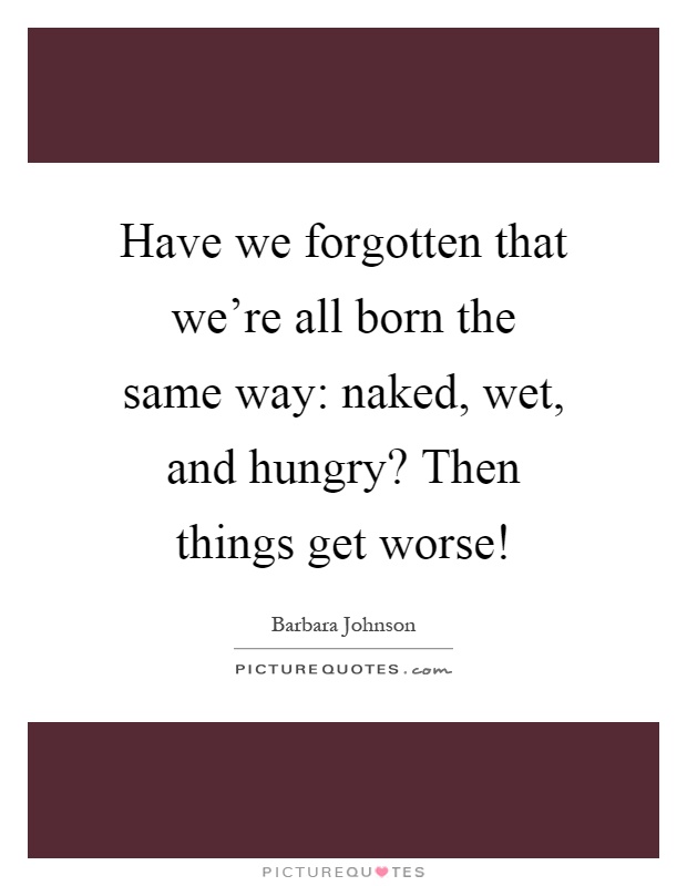 Have we forgotten that we're all born the same way: naked, wet, and hungry? Then things get worse! Picture Quote #1
