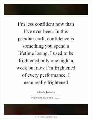 I’m less confident now than I’ve ever been. In this peculiar craft, confidence is something you spend a lifetime losing. I used to be frightened only one night a week but now I’m frightened of every performance. I mean really frightened Picture Quote #1
