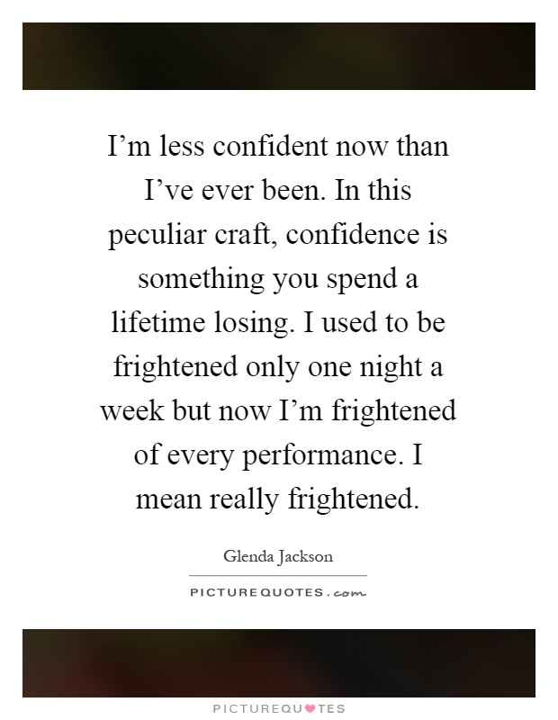 I'm less confident now than I've ever been. In this peculiar craft, confidence is something you spend a lifetime losing. I used to be frightened only one night a week but now I'm frightened of every performance. I mean really frightened Picture Quote #1