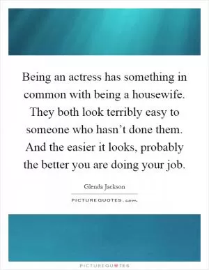 Being an actress has something in common with being a housewife. They both look terribly easy to someone who hasn’t done them. And the easier it looks, probably the better you are doing your job Picture Quote #1