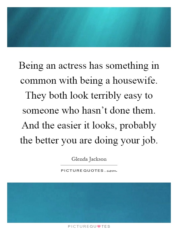 Being an actress has something in common with being a housewife. They both look terribly easy to someone who hasn't done them. And the easier it looks, probably the better you are doing your job Picture Quote #1