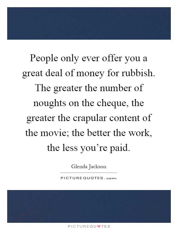 People only ever offer you a great deal of money for rubbish. The greater the number of noughts on the cheque, the greater the crapular content of the movie; the better the work, the less you're paid Picture Quote #1