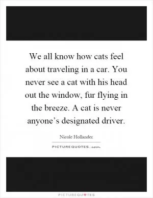 We all know how cats feel about traveling in a car. You never see a cat with his head out the window, fur flying in the breeze. A cat is never anyone’s designated driver Picture Quote #1