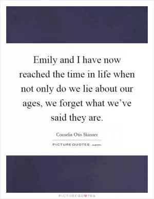 Emily and I have now reached the time in life when not only do we lie about our ages, we forget what we’ve said they are Picture Quote #1